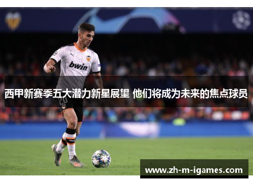 西甲新赛季五大潜力新星展望 他们将成为未来的焦点球员 西甲新赛季五大潜力新星展望 他们将成为未来的焦点球员