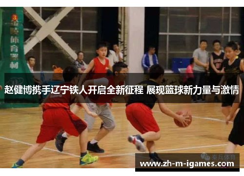 赵健博携手辽宁铁人开启全新征程 展现篮球新力量与激情 赵健博携手辽宁铁人开启全新征程 展现篮球新力量与激情