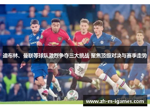 迪布林、曼联等球队激烈争夺三大挑战 聚焦顶级对决与赛季走势 迪布林、曼联等球队激烈争夺三大挑战 聚焦顶级对决与赛季走势
