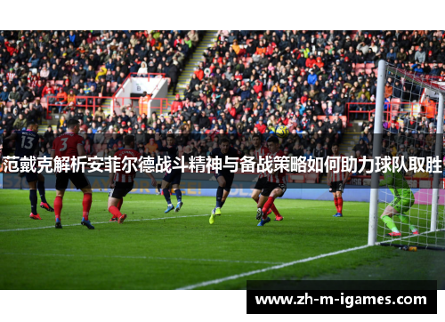 范戴克解析安菲尔德战斗精神与备战策略如何助力球队取胜 范戴克解析安菲尔德战斗精神与备战策略如何助力球队取胜