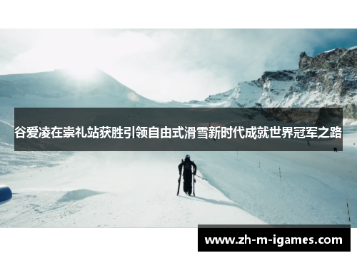 谷爱凌在崇礼站获胜引领自由式滑雪新时代成就世界冠军之路 谷爱凌在崇礼站获胜引领自由式滑雪新时代成就世界冠军之路