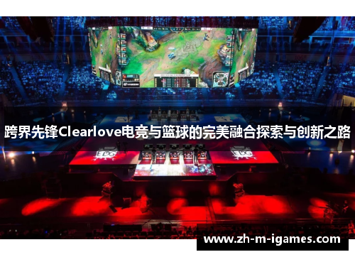 跨界先锋Clearlove电竞与篮球的完美融合探索与创新之路 跨界先锋Clearlove电竞与篮球的完美融合探索与创新之路