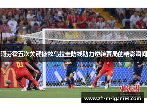 阿劳霍五次关键拯救乌拉圭防线助力逆转赛局的精彩瞬间