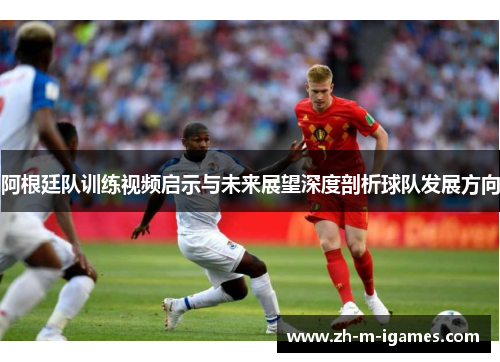 阿根廷队训练视频启示与未来展望深度剖析球队发展方向