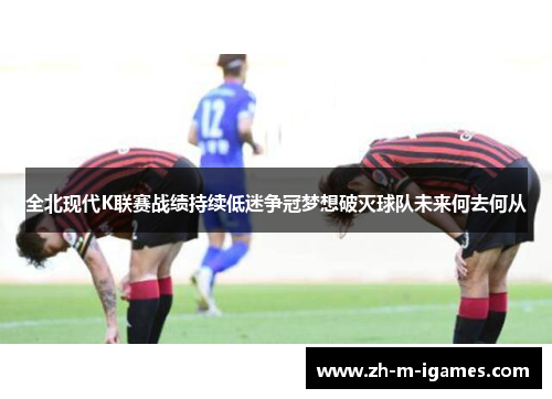 全北现代K联赛战绩持续低迷争冠梦想破灭球队未来何去何从