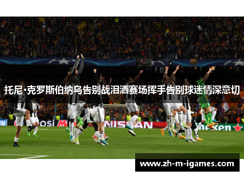 托尼·克罗斯伯纳乌告别战泪洒赛场挥手告别球迷情深意切