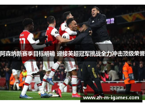 阿森纳新赛季目标明确 迎接英超冠军挑战全力冲击顶级荣誉