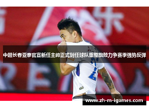 中超长春亚泰官宣新任主帅正式到任球队重整旗鼓力争赛季强势反弹