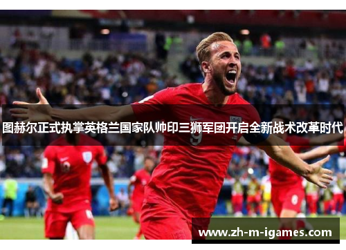 图赫尔正式执掌英格兰国家队帅印三狮军团开启全新战术改革时代