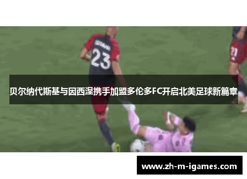 贝尔纳代斯基与因西涅携手加盟多伦多FC开启北美足球新篇章 贝尔纳代斯基与因西涅携手加盟多伦多FC开启北美足球新篇章