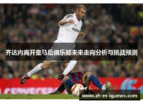 齐达内离开皇马后俱乐部未来走向分析与挑战预测 齐达内离开皇马后俱乐部未来走向分析与挑战预测