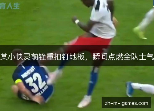 某小快灵前锋重扣钉地板,瞬间点燃全队士气 某小快灵前锋重扣钉地板,瞬间点燃全队士气